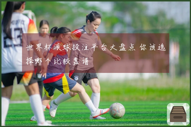 世界杯滚球投注平台大盘点 你该选择哪个比较靠谱